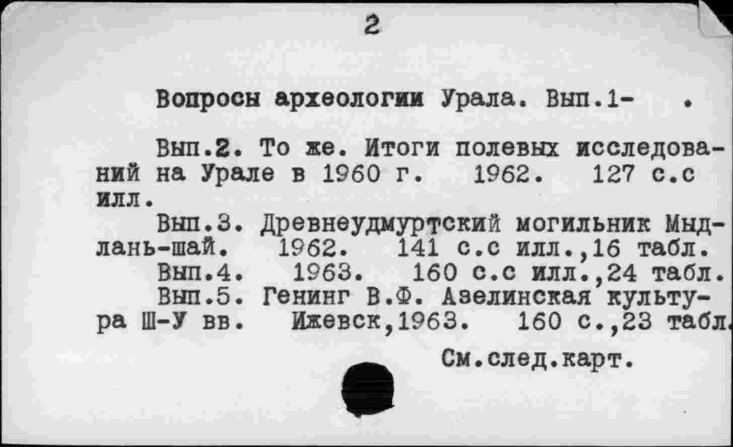 ﻿Вопросы археологии Урала. Вып.1-
Вып.2. То же. Итоги полевых исследований на Урале в I960 г. 1962.	127 с.с
илл.
Вып.З. Древнеудмуртский могильник Мыд-лань-шай. 1962.	141 с.с илл.,16 табл.
Вып.4. 1963.	160 с.с илл.,24 табл.
Вып.5. Генинг В.Ф. Азелинская культура Ш-У вв. Ижевск,1963.	160 с.,23 табл
См.след.карт.